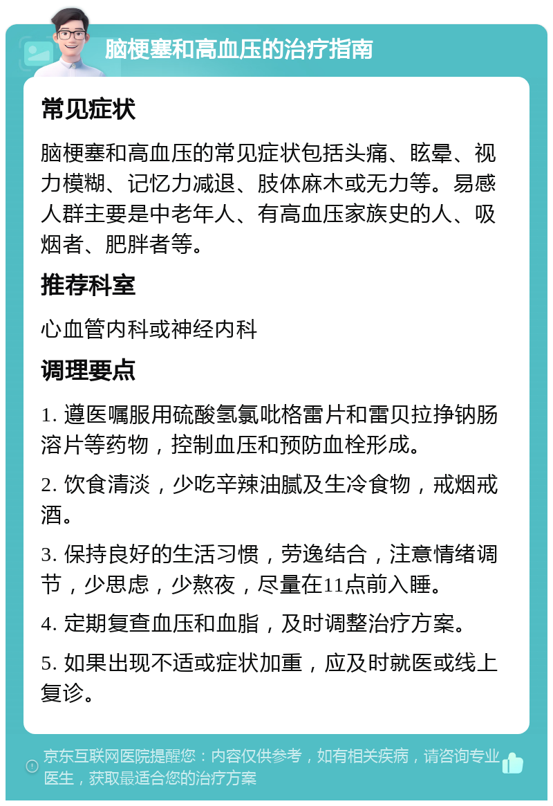 脑梗塞和高血压的治疗指南 常见症状 脑梗塞和高血压的常见症状包括头痛、眩晕、视力模糊、记忆力减退、肢体麻木或无力等。易感人群主要是中老年人、有高血压家族史的人、吸烟者、肥胖者等。 推荐科室 心血管内科或神经内科 调理要点 1. 遵医嘱服用硫酸氢氯吡格雷片和雷贝拉挣钠肠溶片等药物，控制血压和预防血栓形成。 2. 饮食清淡，少吃辛辣油腻及生冷食物，戒烟戒酒。 3. 保持良好的生活习惯，劳逸结合，注意情绪调节，少思虑，少熬夜，尽量在11点前入睡。 4. 定期复查血压和血脂，及时调整治疗方案。 5. 如果出现不适或症状加重，应及时就医或线上复诊。