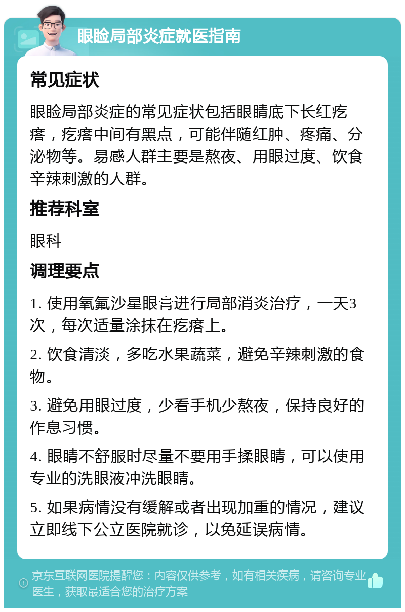 眼睑局部炎症就医指南 常见症状 眼睑局部炎症的常见症状包括眼睛底下长红疙瘩，疙瘩中间有黑点，可能伴随红肿、疼痛、分泌物等。易感人群主要是熬夜、用眼过度、饮食辛辣刺激的人群。 推荐科室 眼科 调理要点 1. 使用氧氟沙星眼膏进行局部消炎治疗，一天3次，每次适量涂抹在疙瘩上。 2. 饮食清淡，多吃水果蔬菜，避免辛辣刺激的食物。 3. 避免用眼过度，少看手机少熬夜，保持良好的作息习惯。 4. 眼睛不舒服时尽量不要用手揉眼睛，可以使用专业的洗眼液冲洗眼睛。 5. 如果病情没有缓解或者出现加重的情况，建议立即线下公立医院就诊，以免延误病情。