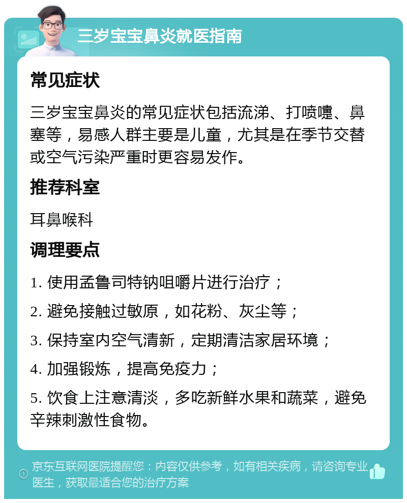 三岁宝宝鼻炎就医指南 常见症状 三岁宝宝鼻炎的常见症状包括流涕、打喷嚏、鼻塞等，易感人群主要是儿童，尤其是在季节交替或空气污染严重时更容易发作。 推荐科室 耳鼻喉科 调理要点 1. 使用孟鲁司特钠咀嚼片进行治疗； 2. 避免接触过敏原，如花粉、灰尘等； 3. 保持室内空气清新，定期清洁家居环境； 4. 加强锻炼，提高免疫力； 5. 饮食上注意清淡，多吃新鲜水果和蔬菜，避免辛辣刺激性食物。