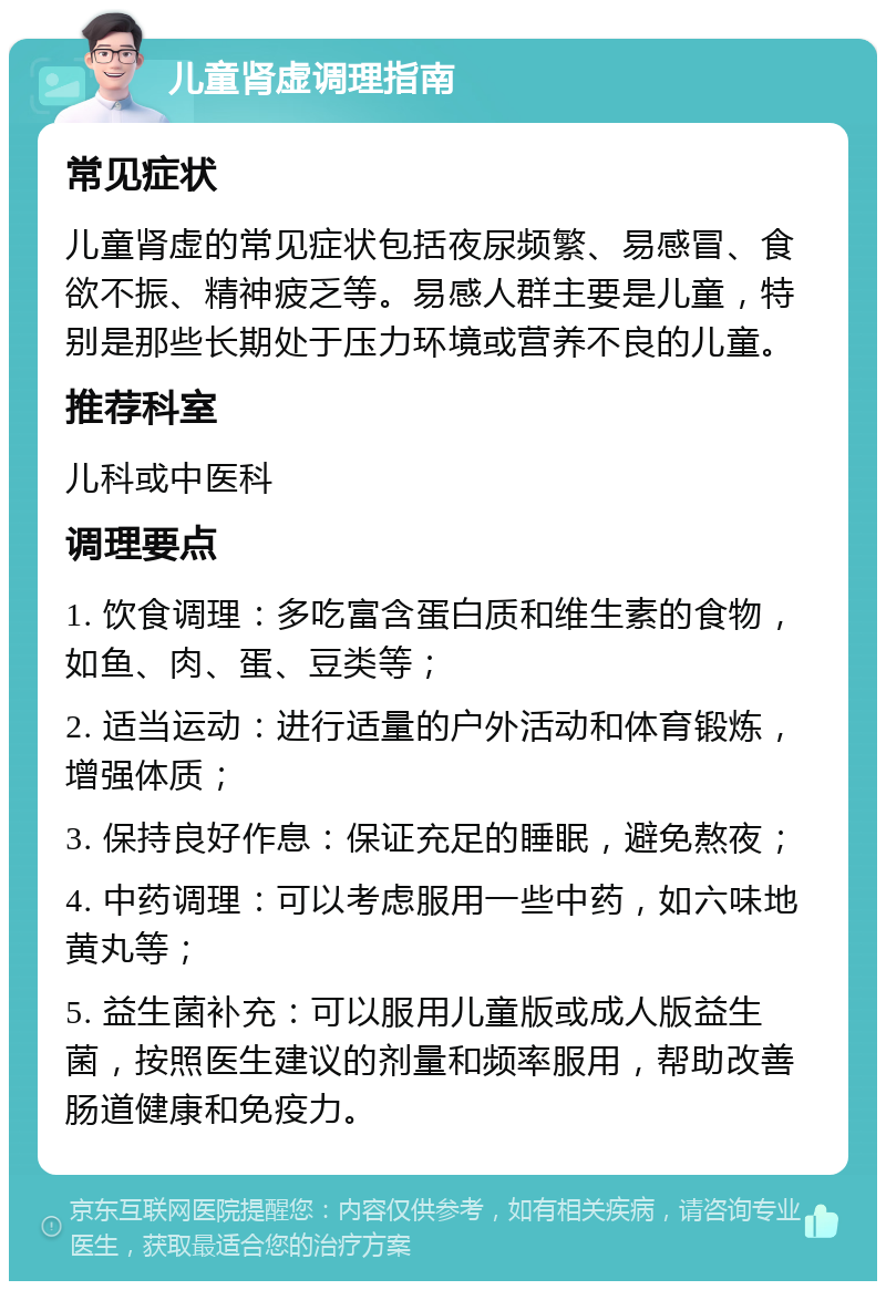 儿童肾虚调理指南 常见症状 儿童肾虚的常见症状包括夜尿频繁、易感冒、食欲不振、精神疲乏等。易感人群主要是儿童，特别是那些长期处于压力环境或营养不良的儿童。 推荐科室 儿科或中医科 调理要点 1. 饮食调理：多吃富含蛋白质和维生素的食物，如鱼、肉、蛋、豆类等； 2. 适当运动：进行适量的户外活动和体育锻炼，增强体质； 3. 保持良好作息：保证充足的睡眠，避免熬夜； 4. 中药调理：可以考虑服用一些中药，如六味地黄丸等； 5. 益生菌补充：可以服用儿童版或成人版益生菌，按照医生建议的剂量和频率服用，帮助改善肠道健康和免疫力。