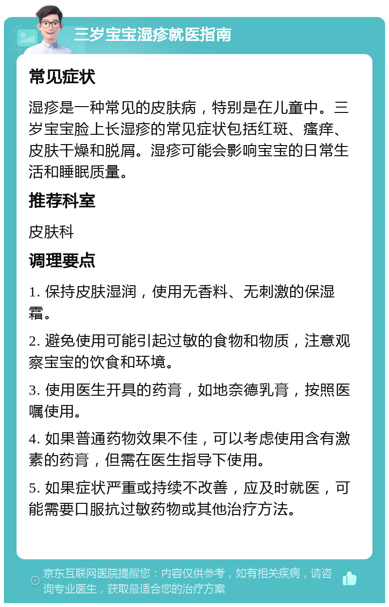 三岁宝宝湿疹就医指南 常见症状 湿疹是一种常见的皮肤病，特别是在儿童中。三岁宝宝脸上长湿疹的常见症状包括红斑、瘙痒、皮肤干燥和脱屑。湿疹可能会影响宝宝的日常生活和睡眠质量。 推荐科室 皮肤科 调理要点 1. 保持皮肤湿润，使用无香料、无刺激的保湿霜。 2. 避免使用可能引起过敏的食物和物质，注意观察宝宝的饮食和环境。 3. 使用医生开具的药膏，如地奈德乳膏，按照医嘱使用。 4. 如果普通药物效果不佳，可以考虑使用含有激素的药膏，但需在医生指导下使用。 5. 如果症状严重或持续不改善，应及时就医，可能需要口服抗过敏药物或其他治疗方法。