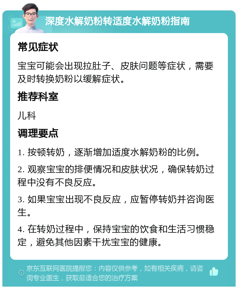 深度水解奶粉转适度水解奶粉指南 常见症状 宝宝可能会出现拉肚子、皮肤问题等症状，需要及时转换奶粉以缓解症状。 推荐科室 儿科 调理要点 1. 按顿转奶，逐渐增加适度水解奶粉的比例。 2. 观察宝宝的排便情况和皮肤状况，确保转奶过程中没有不良反应。 3. 如果宝宝出现不良反应，应暂停转奶并咨询医生。 4. 在转奶过程中，保持宝宝的饮食和生活习惯稳定，避免其他因素干扰宝宝的健康。