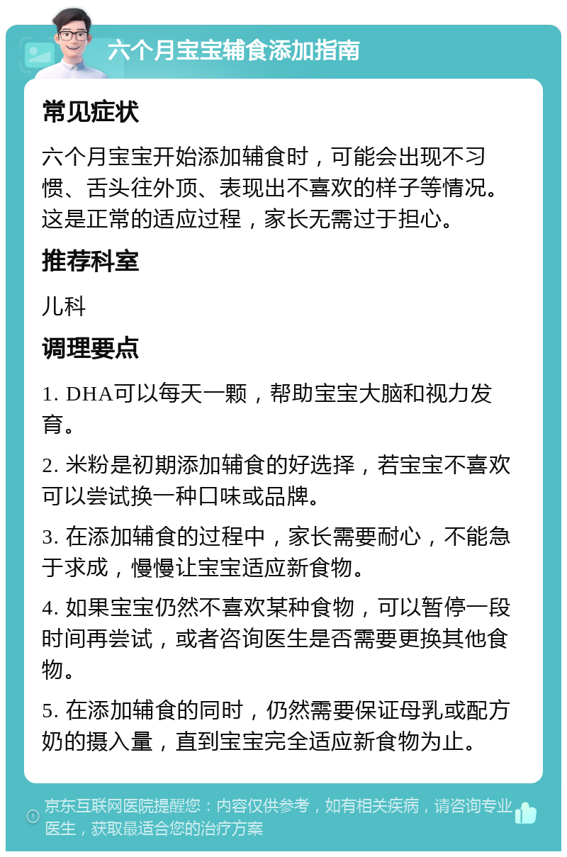 六个月宝宝辅食添加指南 常见症状 六个月宝宝开始添加辅食时，可能会出现不习惯、舌头往外顶、表现出不喜欢的样子等情况。这是正常的适应过程，家长无需过于担心。 推荐科室 儿科 调理要点 1. DHA可以每天一颗，帮助宝宝大脑和视力发育。 2. 米粉是初期添加辅食的好选择，若宝宝不喜欢可以尝试换一种口味或品牌。 3. 在添加辅食的过程中，家长需要耐心，不能急于求成，慢慢让宝宝适应新食物。 4. 如果宝宝仍然不喜欢某种食物，可以暂停一段时间再尝试，或者咨询医生是否需要更换其他食物。 5. 在添加辅食的同时，仍然需要保证母乳或配方奶的摄入量，直到宝宝完全适应新食物为止。