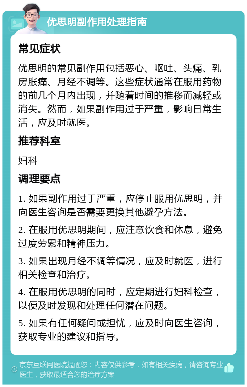 优思明副作用处理指南 常见症状 优思明的常见副作用包括恶心、呕吐、头痛、乳房胀痛、月经不调等。这些症状通常在服用药物的前几个月内出现，并随着时间的推移而减轻或消失。然而，如果副作用过于严重，影响日常生活，应及时就医。 推荐科室 妇科 调理要点 1. 如果副作用过于严重，应停止服用优思明，并向医生咨询是否需要更换其他避孕方法。 2. 在服用优思明期间，应注意饮食和休息，避免过度劳累和精神压力。 3. 如果出现月经不调等情况，应及时就医，进行相关检查和治疗。 4. 在服用优思明的同时，应定期进行妇科检查，以便及时发现和处理任何潜在问题。 5. 如果有任何疑问或担忧，应及时向医生咨询，获取专业的建议和指导。