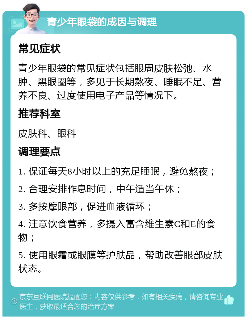 青少年眼袋的成因与调理 常见症状 青少年眼袋的常见症状包括眼周皮肤松弛、水肿、黑眼圈等，多见于长期熬夜、睡眠不足、营养不良、过度使用电子产品等情况下。 推荐科室 皮肤科、眼科 调理要点 1. 保证每天8小时以上的充足睡眠，避免熬夜； 2. 合理安排作息时间，中午适当午休； 3. 多按摩眼部，促进血液循环； 4. 注意饮食营养，多摄入富含维生素C和E的食物； 5. 使用眼霜或眼膜等护肤品，帮助改善眼部皮肤状态。