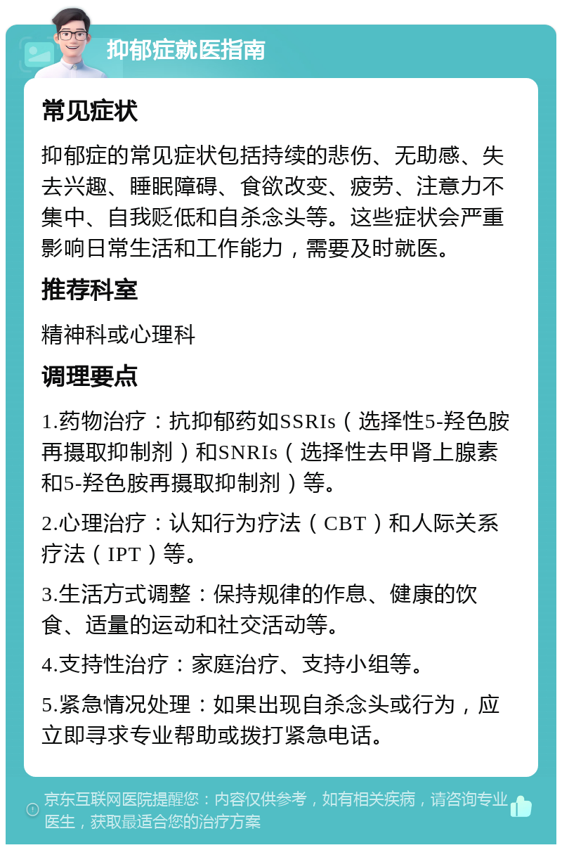 抑郁症就医指南 常见症状 抑郁症的常见症状包括持续的悲伤、无助感、失去兴趣、睡眠障碍、食欲改变、疲劳、注意力不集中、自我贬低和自杀念头等。这些症状会严重影响日常生活和工作能力，需要及时就医。 推荐科室 精神科或心理科 调理要点 1.药物治疗：抗抑郁药如SSRIs（选择性5-羟色胺再摄取抑制剂）和SNRIs（选择性去甲肾上腺素和5-羟色胺再摄取抑制剂）等。 2.心理治疗：认知行为疗法（CBT）和人际关系疗法（IPT）等。 3.生活方式调整：保持规律的作息、健康的饮食、适量的运动和社交活动等。 4.支持性治疗：家庭治疗、支持小组等。 5.紧急情况处理：如果出现自杀念头或行为，应立即寻求专业帮助或拨打紧急电话。