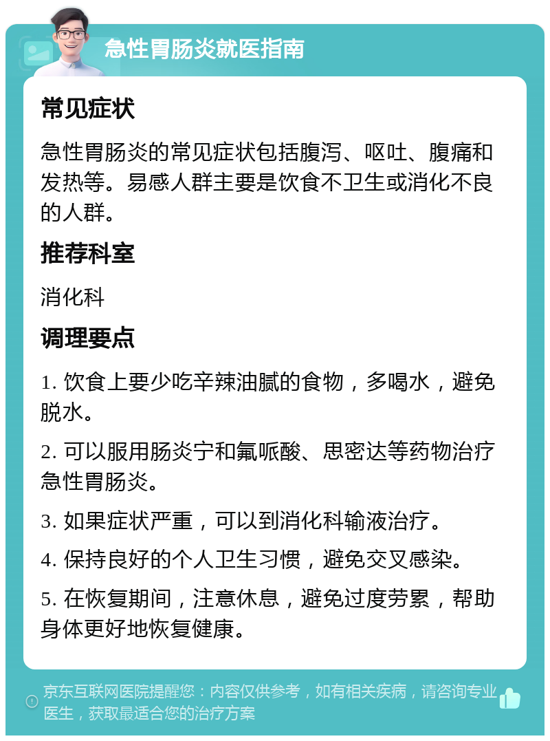 急性胃肠炎就医指南 常见症状 急性胃肠炎的常见症状包括腹泻、呕吐、腹痛和发热等。易感人群主要是饮食不卫生或消化不良的人群。 推荐科室 消化科 调理要点 1. 饮食上要少吃辛辣油腻的食物，多喝水，避免脱水。 2. 可以服用肠炎宁和氟哌酸、思密达等药物治疗急性胃肠炎。 3. 如果症状严重，可以到消化科输液治疗。 4. 保持良好的个人卫生习惯，避免交叉感染。 5. 在恢复期间，注意休息，避免过度劳累，帮助身体更好地恢复健康。