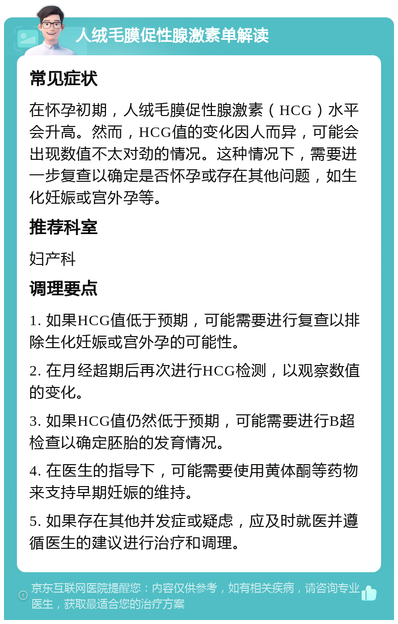 人绒毛膜促性腺激素单解读 常见症状 在怀孕初期，人绒毛膜促性腺激素（HCG）水平会升高。然而，HCG值的变化因人而异，可能会出现数值不太对劲的情况。这种情况下，需要进一步复查以确定是否怀孕或存在其他问题，如生化妊娠或宫外孕等。 推荐科室 妇产科 调理要点 1. 如果HCG值低于预期，可能需要进行复查以排除生化妊娠或宫外孕的可能性。 2. 在月经超期后再次进行HCG检测，以观察数值的变化。 3. 如果HCG值仍然低于预期，可能需要进行B超检查以确定胚胎的发育情况。 4. 在医生的指导下，可能需要使用黄体酮等药物来支持早期妊娠的维持。 5. 如果存在其他并发症或疑虑，应及时就医并遵循医生的建议进行治疗和调理。