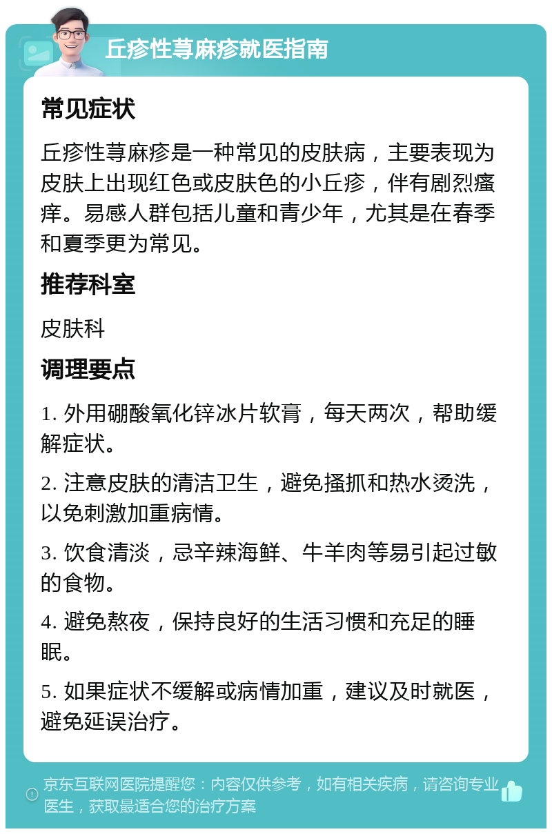 丘疹性荨麻疹就医指南 常见症状 丘疹性荨麻疹是一种常见的皮肤病，主要表现为皮肤上出现红色或皮肤色的小丘疹，伴有剧烈瘙痒。易感人群包括儿童和青少年，尤其是在春季和夏季更为常见。 推荐科室 皮肤科 调理要点 1. 外用硼酸氧化锌冰片软膏，每天两次，帮助缓解症状。 2. 注意皮肤的清洁卫生，避免搔抓和热水烫洗，以免刺激加重病情。 3. 饮食清淡，忌辛辣海鲜、牛羊肉等易引起过敏的食物。 4. 避免熬夜，保持良好的生活习惯和充足的睡眠。 5. 如果症状不缓解或病情加重，建议及时就医，避免延误治疗。