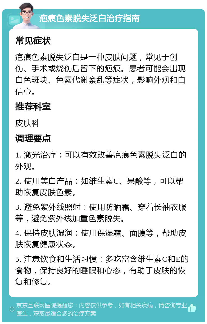 疤痕色素脱失泛白治疗指南 常见症状 疤痕色素脱失泛白是一种皮肤问题，常见于创伤、手术或烧伤后留下的疤痕。患者可能会出现白色斑块、色素代谢紊乱等症状，影响外观和自信心。 推荐科室 皮肤科 调理要点 1. 激光治疗：可以有效改善疤痕色素脱失泛白的外观。 2. 使用美白产品：如维生素C、果酸等，可以帮助恢复皮肤色素。 3. 避免紫外线照射：使用防晒霜、穿着长袖衣服等，避免紫外线加重色素脱失。 4. 保持皮肤湿润：使用保湿霜、面膜等，帮助皮肤恢复健康状态。 5. 注意饮食和生活习惯：多吃富含维生素C和E的食物，保持良好的睡眠和心态，有助于皮肤的恢复和修复。