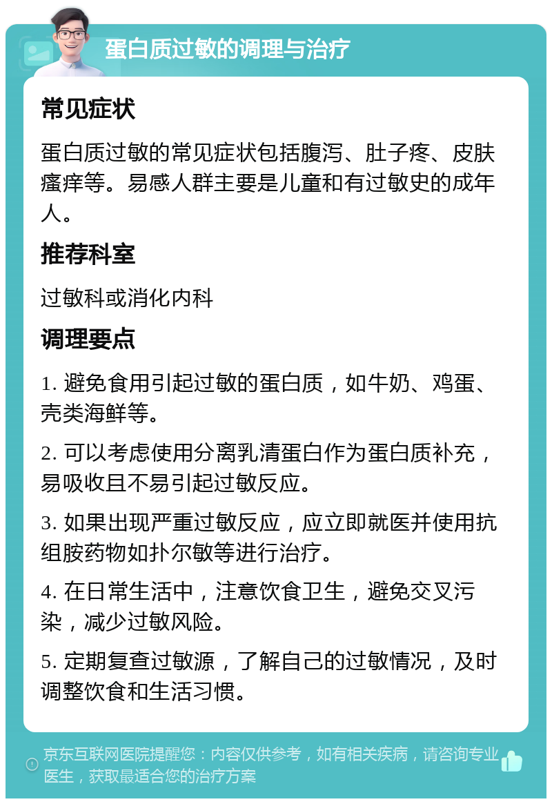 蛋白质过敏的调理与治疗 常见症状 蛋白质过敏的常见症状包括腹泻、肚子疼、皮肤瘙痒等。易感人群主要是儿童和有过敏史的成年人。 推荐科室 过敏科或消化内科 调理要点 1. 避免食用引起过敏的蛋白质，如牛奶、鸡蛋、壳类海鲜等。 2. 可以考虑使用分离乳清蛋白作为蛋白质补充，易吸收且不易引起过敏反应。 3. 如果出现严重过敏反应，应立即就医并使用抗组胺药物如扑尔敏等进行治疗。 4. 在日常生活中，注意饮食卫生，避免交叉污染，减少过敏风险。 5. 定期复查过敏源，了解自己的过敏情况，及时调整饮食和生活习惯。