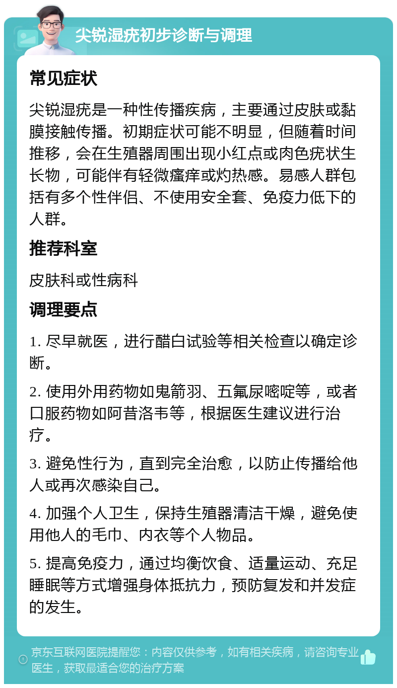 尖锐湿疣初步诊断与调理 常见症状 尖锐湿疣是一种性传播疾病，主要通过皮肤或黏膜接触传播。初期症状可能不明显，但随着时间推移，会在生殖器周围出现小红点或肉色疣状生长物，可能伴有轻微瘙痒或灼热感。易感人群包括有多个性伴侣、不使用安全套、免疫力低下的人群。 推荐科室 皮肤科或性病科 调理要点 1. 尽早就医，进行醋白试验等相关检查以确定诊断。 2. 使用外用药物如鬼箭羽、五氟尿嘧啶等，或者口服药物如阿昔洛韦等，根据医生建议进行治疗。 3. 避免性行为，直到完全治愈，以防止传播给他人或再次感染自己。 4. 加强个人卫生，保持生殖器清洁干燥，避免使用他人的毛巾、内衣等个人物品。 5. 提高免疫力，通过均衡饮食、适量运动、充足睡眠等方式增强身体抵抗力，预防复发和并发症的发生。