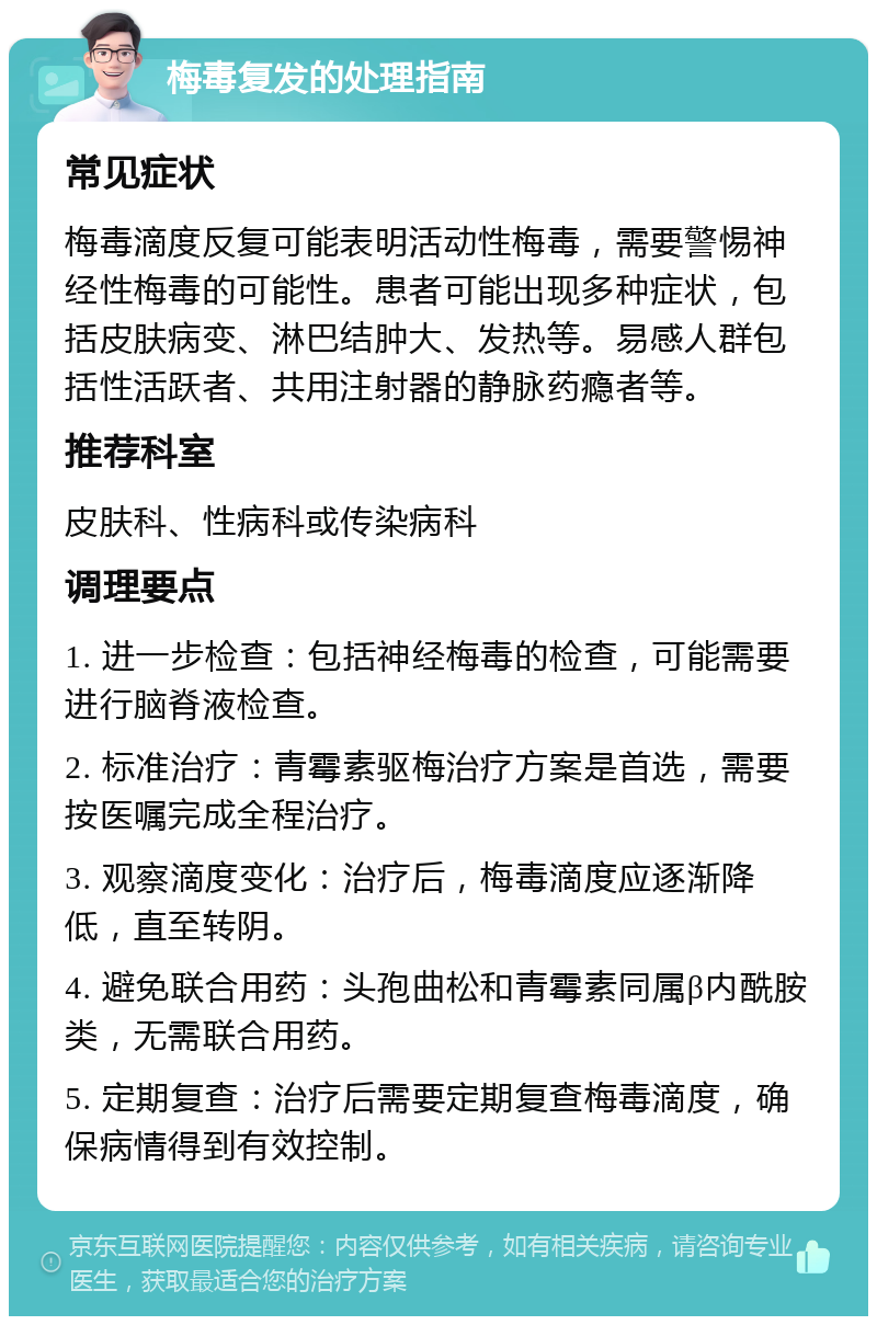 梅毒复发的处理指南 常见症状 梅毒滴度反复可能表明活动性梅毒，需要警惕神经性梅毒的可能性。患者可能出现多种症状，包括皮肤病变、淋巴结肿大、发热等。易感人群包括性活跃者、共用注射器的静脉药瘾者等。 推荐科室 皮肤科、性病科或传染病科 调理要点 1. 进一步检查：包括神经梅毒的检查，可能需要进行脑脊液检查。 2. 标准治疗：青霉素驱梅治疗方案是首选，需要按医嘱完成全程治疗。 3. 观察滴度变化：治疗后，梅毒滴度应逐渐降低，直至转阴。 4. 避免联合用药：头孢曲松和青霉素同属β内酰胺类，无需联合用药。 5. 定期复查：治疗后需要定期复查梅毒滴度，确保病情得到有效控制。