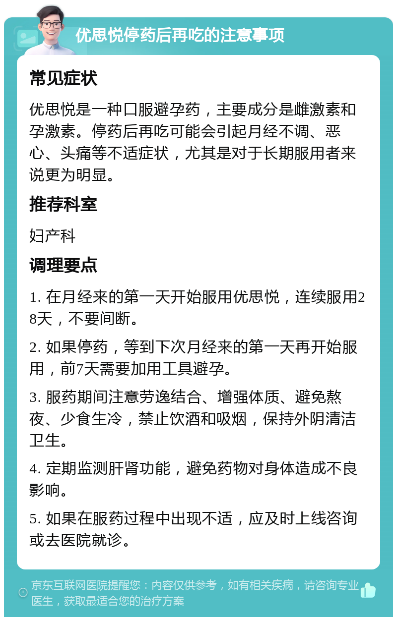 优思悦停药后再吃的注意事项 常见症状 优思悦是一种口服避孕药，主要成分是雌激素和孕激素。停药后再吃可能会引起月经不调、恶心、头痛等不适症状，尤其是对于长期服用者来说更为明显。 推荐科室 妇产科 调理要点 1. 在月经来的第一天开始服用优思悦，连续服用28天，不要间断。 2. 如果停药，等到下次月经来的第一天再开始服用，前7天需要加用工具避孕。 3. 服药期间注意劳逸结合、增强体质、避免熬夜、少食生冷，禁止饮酒和吸烟，保持外阴清洁卫生。 4. 定期监测肝肾功能，避免药物对身体造成不良影响。 5. 如果在服药过程中出现不适，应及时上线咨询或去医院就诊。