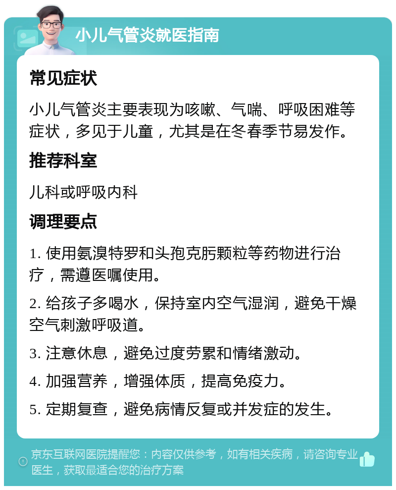 小儿气管炎就医指南 常见症状 小儿气管炎主要表现为咳嗽、气喘、呼吸困难等症状，多见于儿童，尤其是在冬春季节易发作。 推荐科室 儿科或呼吸内科 调理要点 1. 使用氨溴特罗和头孢克肟颗粒等药物进行治疗，需遵医嘱使用。 2. 给孩子多喝水，保持室内空气湿润，避免干燥空气刺激呼吸道。 3. 注意休息，避免过度劳累和情绪激动。 4. 加强营养，增强体质，提高免疫力。 5. 定期复查，避免病情反复或并发症的发生。