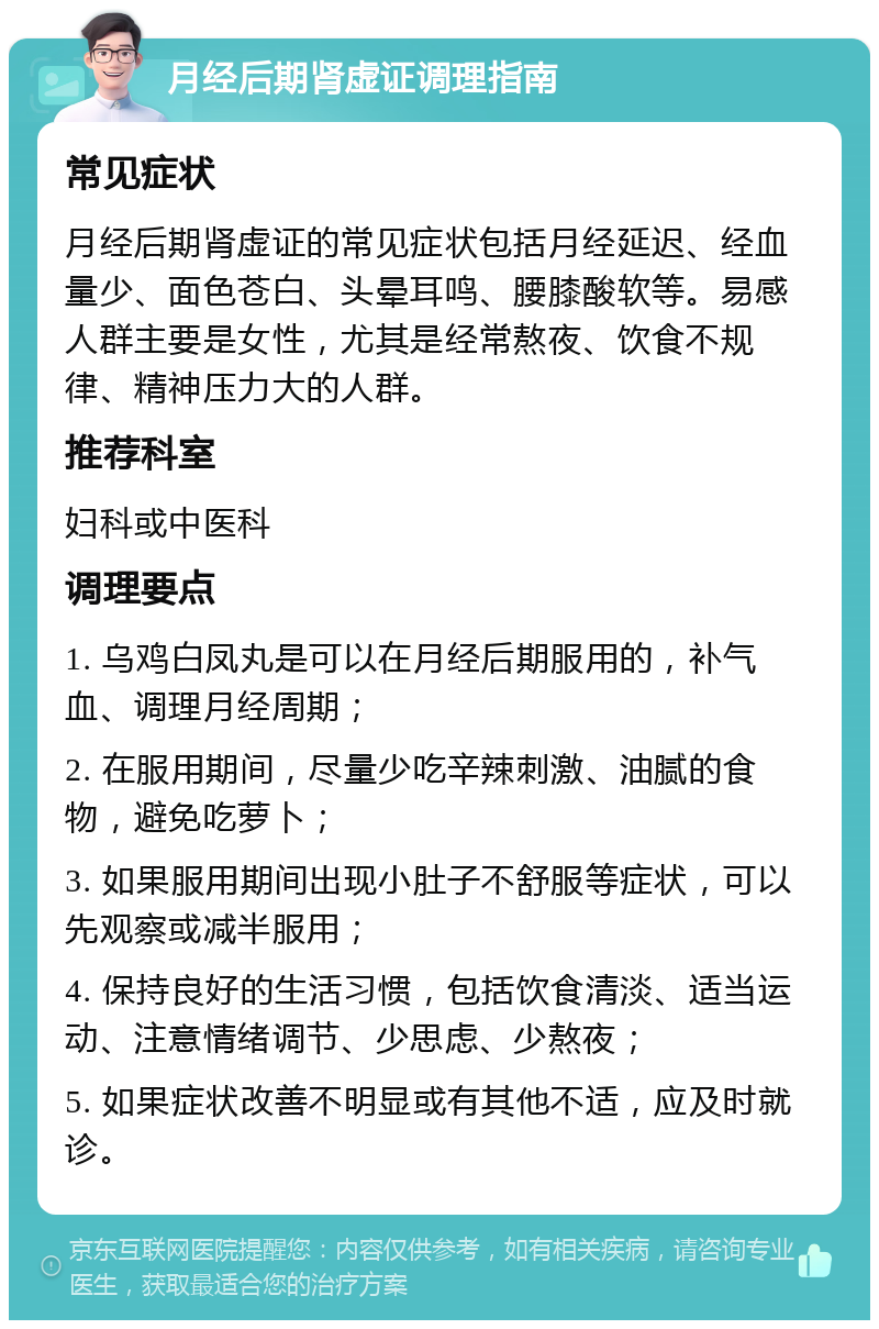 月经后期肾虚证调理指南 常见症状 月经后期肾虚证的常见症状包括月经延迟、经血量少、面色苍白、头晕耳鸣、腰膝酸软等。易感人群主要是女性，尤其是经常熬夜、饮食不规律、精神压力大的人群。 推荐科室 妇科或中医科 调理要点 1. 乌鸡白凤丸是可以在月经后期服用的，补气血、调理月经周期； 2. 在服用期间，尽量少吃辛辣刺激、油腻的食物，避免吃萝卜； 3. 如果服用期间出现小肚子不舒服等症状，可以先观察或减半服用； 4. 保持良好的生活习惯，包括饮食清淡、适当运动、注意情绪调节、少思虑、少熬夜； 5. 如果症状改善不明显或有其他不适，应及时就诊。