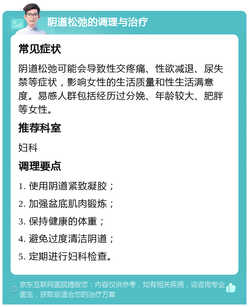 阴道松弛的调理与治疗 常见症状 阴道松弛可能会导致性交疼痛、性欲减退、尿失禁等症状，影响女性的生活质量和性生活满意度。易感人群包括经历过分娩、年龄较大、肥胖等女性。 推荐科室 妇科 调理要点 1. 使用阴道紧致凝胶； 2. 加强盆底肌肉锻炼； 3. 保持健康的体重； 4. 避免过度清洁阴道； 5. 定期进行妇科检查。