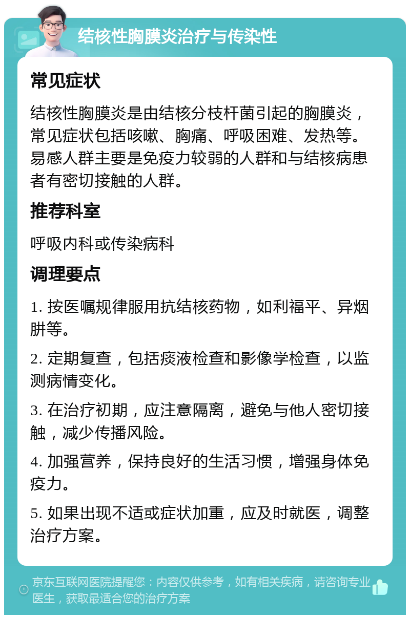 结核性胸膜炎治疗与传染性 常见症状 结核性胸膜炎是由结核分枝杆菌引起的胸膜炎，常见症状包括咳嗽、胸痛、呼吸困难、发热等。易感人群主要是免疫力较弱的人群和与结核病患者有密切接触的人群。 推荐科室 呼吸内科或传染病科 调理要点 1. 按医嘱规律服用抗结核药物，如利福平、异烟肼等。 2. 定期复查，包括痰液检查和影像学检查，以监测病情变化。 3. 在治疗初期，应注意隔离，避免与他人密切接触，减少传播风险。 4. 加强营养，保持良好的生活习惯，增强身体免疫力。 5. 如果出现不适或症状加重，应及时就医，调整治疗方案。