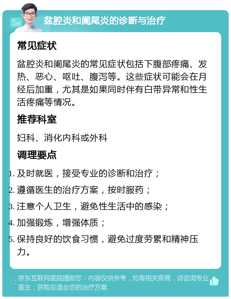 盆腔炎和阑尾炎的诊断与治疗 常见症状 盆腔炎和阑尾炎的常见症状包括下腹部疼痛、发热、恶心、呕吐、腹泻等。这些症状可能会在月经后加重，尤其是如果同时伴有白带异常和性生活疼痛等情况。 推荐科室 妇科、消化内科或外科 调理要点 及时就医，接受专业的诊断和治疗； 遵循医生的治疗方案，按时服药； 注意个人卫生，避免性生活中的感染； 加强锻炼，增强体质； 保持良好的饮食习惯，避免过度劳累和精神压力。