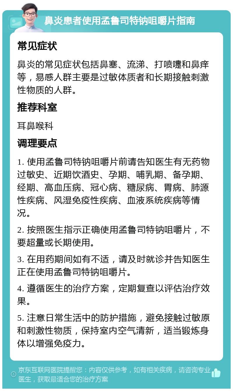 鼻炎患者使用孟鲁司特钠咀嚼片指南 常见症状 鼻炎的常见症状包括鼻塞、流涕、打喷嚏和鼻痒等，易感人群主要是过敏体质者和长期接触刺激性物质的人群。 推荐科室 耳鼻喉科 调理要点 1. 使用孟鲁司特钠咀嚼片前请告知医生有无药物过敏史、近期饮酒史、孕期、哺乳期、备孕期、经期、高血压病、冠心病、糖尿病、胃病、肺源性疾病、风湿免疫性疾病、血液系统疾病等情况。 2. 按照医生指示正确使用孟鲁司特钠咀嚼片，不要超量或长期使用。 3. 在用药期间如有不适，请及时就诊并告知医生正在使用孟鲁司特钠咀嚼片。 4. 遵循医生的治疗方案，定期复查以评估治疗效果。 5. 注意日常生活中的防护措施，避免接触过敏原和刺激性物质，保持室内空气清新，适当锻炼身体以增强免疫力。