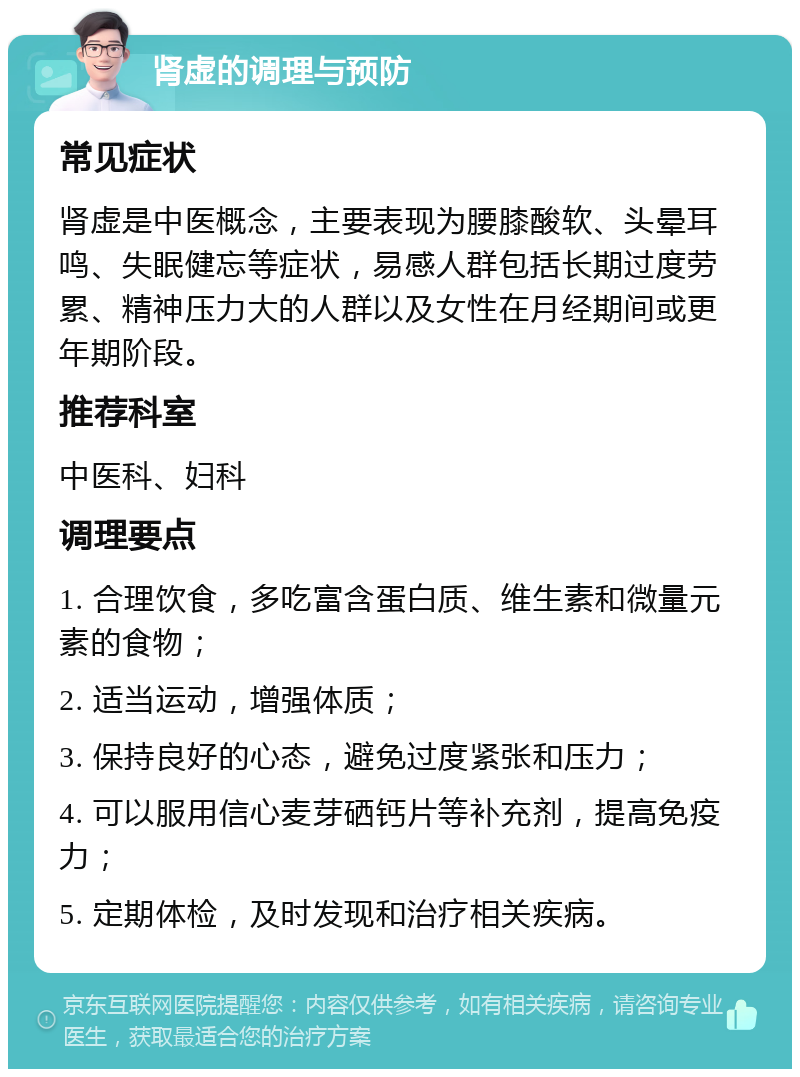 肾虚的调理与预防 常见症状 肾虚是中医概念，主要表现为腰膝酸软、头晕耳鸣、失眠健忘等症状，易感人群包括长期过度劳累、精神压力大的人群以及女性在月经期间或更年期阶段。 推荐科室 中医科、妇科 调理要点 1. 合理饮食，多吃富含蛋白质、维生素和微量元素的食物； 2. 适当运动，增强体质； 3. 保持良好的心态，避免过度紧张和压力； 4. 可以服用信心麦芽硒钙片等补充剂，提高免疫力； 5. 定期体检，及时发现和治疗相关疾病。