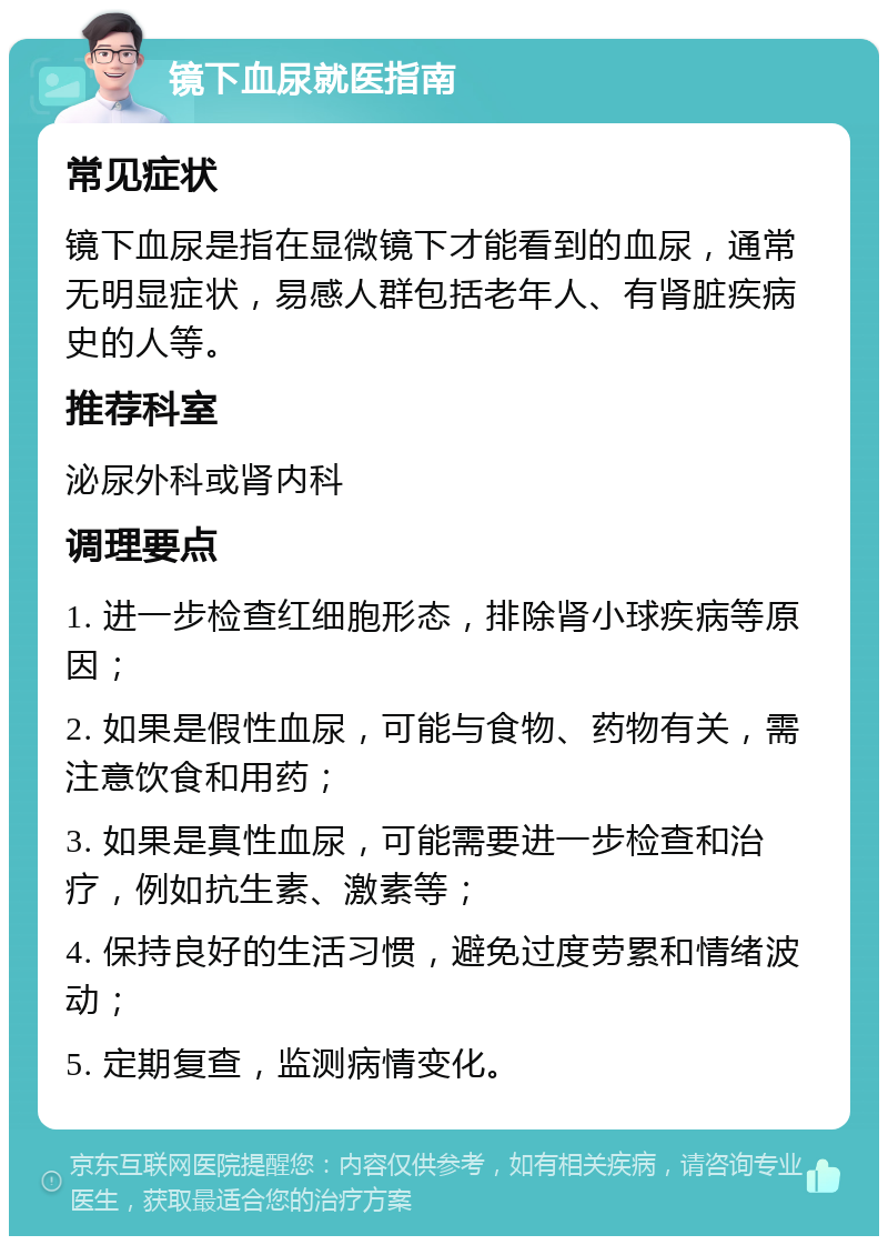 镜下血尿就医指南 常见症状 镜下血尿是指在显微镜下才能看到的血尿，通常无明显症状，易感人群包括老年人、有肾脏疾病史的人等。 推荐科室 泌尿外科或肾内科 调理要点 1. 进一步检查红细胞形态，排除肾小球疾病等原因； 2. 如果是假性血尿，可能与食物、药物有关，需注意饮食和用药； 3. 如果是真性血尿，可能需要进一步检查和治疗，例如抗生素、激素等； 4. 保持良好的生活习惯，避免过度劳累和情绪波动； 5. 定期复查，监测病情变化。