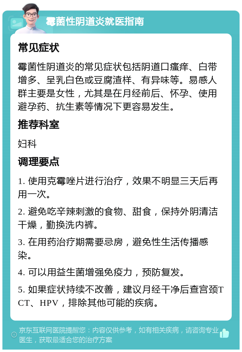 霉菌性阴道炎就医指南 常见症状 霉菌性阴道炎的常见症状包括阴道口瘙痒、白带增多、呈乳白色或豆腐渣样、有异味等。易感人群主要是女性，尤其是在月经前后、怀孕、使用避孕药、抗生素等情况下更容易发生。 推荐科室 妇科 调理要点 1. 使用克霉唑片进行治疗，效果不明显三天后再用一次。 2. 避免吃辛辣刺激的食物、甜食，保持外阴清洁干燥，勤换洗内裤。 3. 在用药治疗期需要忌房，避免性生活传播感染。 4. 可以用益生菌增强免疫力，预防复发。 5. 如果症状持续不改善，建议月经干净后查宫颈TCT、HPV，排除其他可能的疾病。