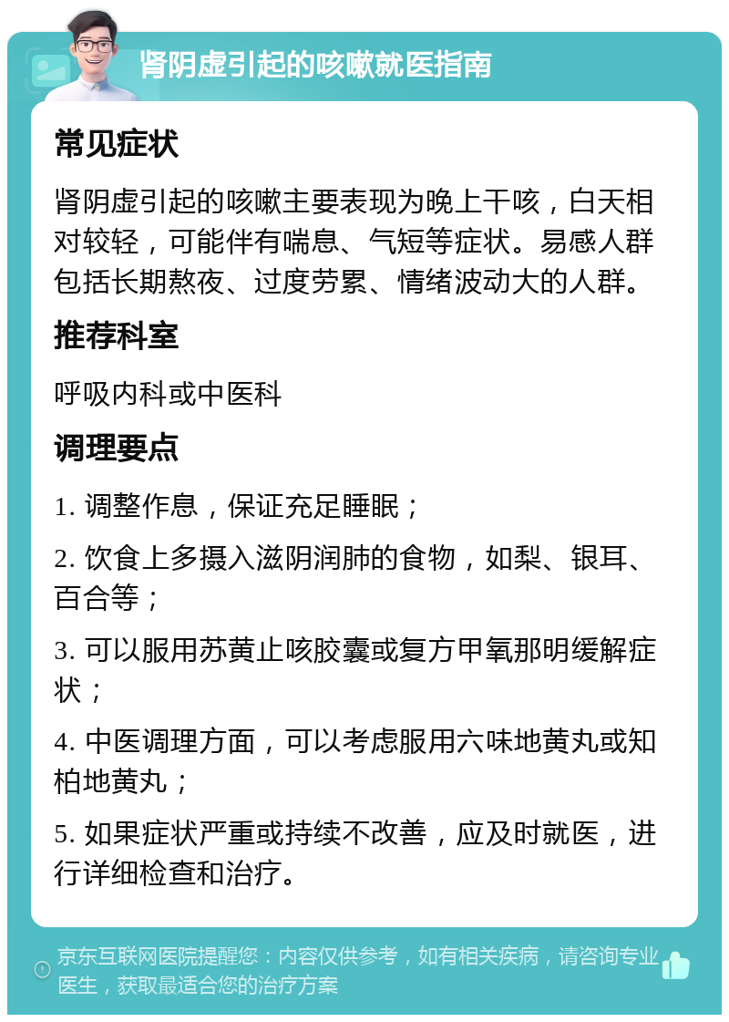 肾阴虚引起的咳嗽就医指南 常见症状 肾阴虚引起的咳嗽主要表现为晚上干咳，白天相对较轻，可能伴有喘息、气短等症状。易感人群包括长期熬夜、过度劳累、情绪波动大的人群。 推荐科室 呼吸内科或中医科 调理要点 1. 调整作息，保证充足睡眠； 2. 饮食上多摄入滋阴润肺的食物，如梨、银耳、百合等； 3. 可以服用苏黄止咳胶囊或复方甲氧那明缓解症状； 4. 中医调理方面，可以考虑服用六味地黄丸或知柏地黄丸； 5. 如果症状严重或持续不改善，应及时就医，进行详细检查和治疗。