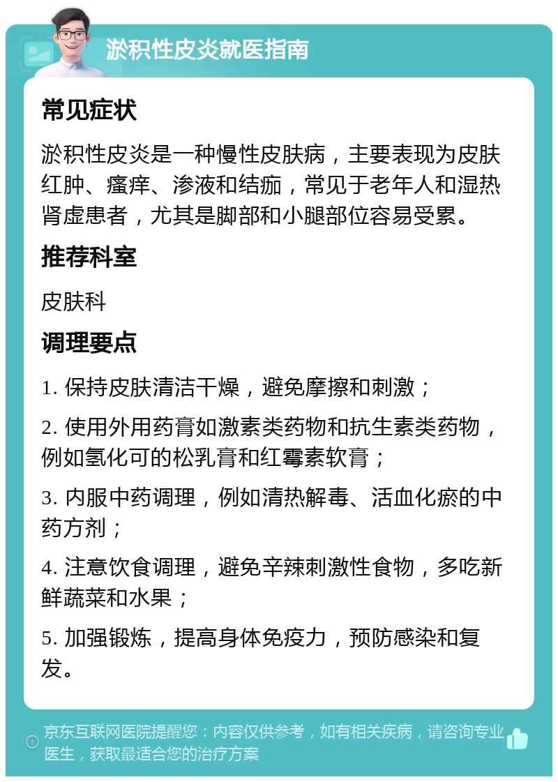 淤积性皮炎就医指南 常见症状 淤积性皮炎是一种慢性皮肤病，主要表现为皮肤红肿、瘙痒、渗液和结痂，常见于老年人和湿热肾虚患者，尤其是脚部和小腿部位容易受累。 推荐科室 皮肤科 调理要点 1. 保持皮肤清洁干燥，避免摩擦和刺激； 2. 使用外用药膏如激素类药物和抗生素类药物，例如氢化可的松乳膏和红霉素软膏； 3. 内服中药调理，例如清热解毒、活血化瘀的中药方剂； 4. 注意饮食调理，避免辛辣刺激性食物，多吃新鲜蔬菜和水果； 5. 加强锻炼，提高身体免疫力，预防感染和复发。