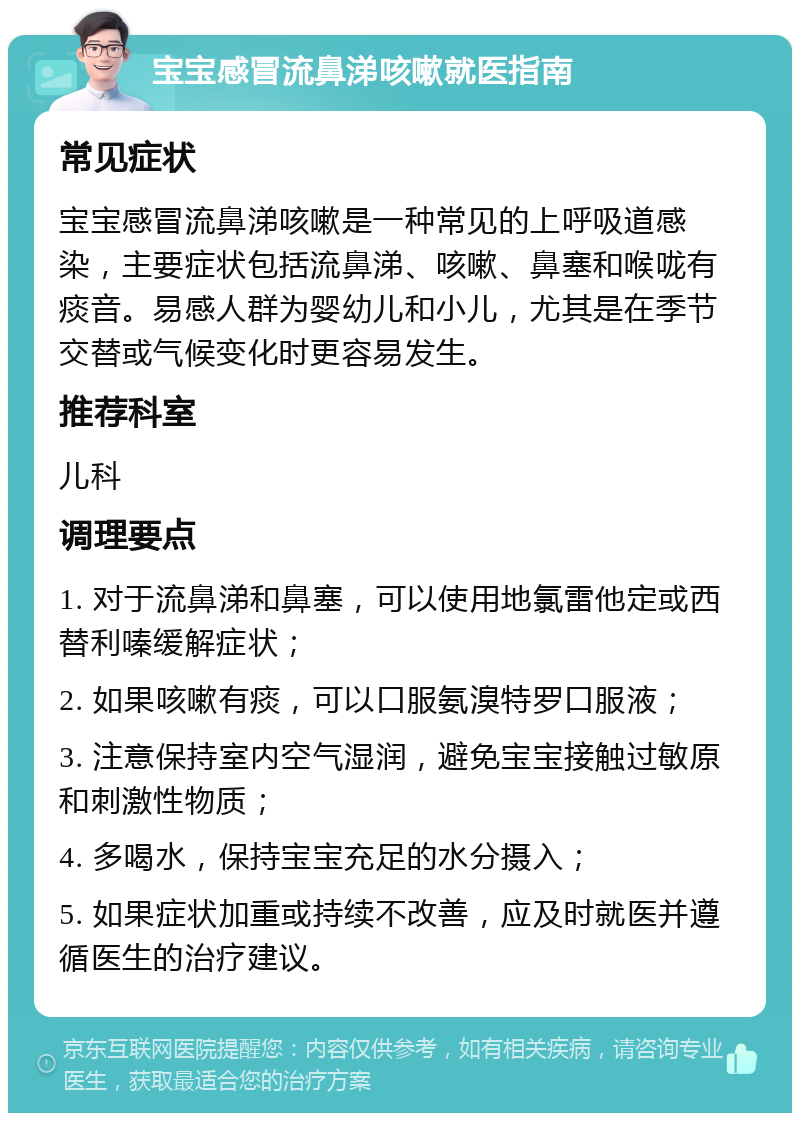 宝宝感冒流鼻涕咳嗽就医指南 常见症状 宝宝感冒流鼻涕咳嗽是一种常见的上呼吸道感染，主要症状包括流鼻涕、咳嗽、鼻塞和喉咙有痰音。易感人群为婴幼儿和小儿，尤其是在季节交替或气候变化时更容易发生。 推荐科室 儿科 调理要点 1. 对于流鼻涕和鼻塞，可以使用地氯雷他定或西替利嗪缓解症状； 2. 如果咳嗽有痰，可以口服氨溴特罗口服液； 3. 注意保持室内空气湿润，避免宝宝接触过敏原和刺激性物质； 4. 多喝水，保持宝宝充足的水分摄入； 5. 如果症状加重或持续不改善，应及时就医并遵循医生的治疗建议。