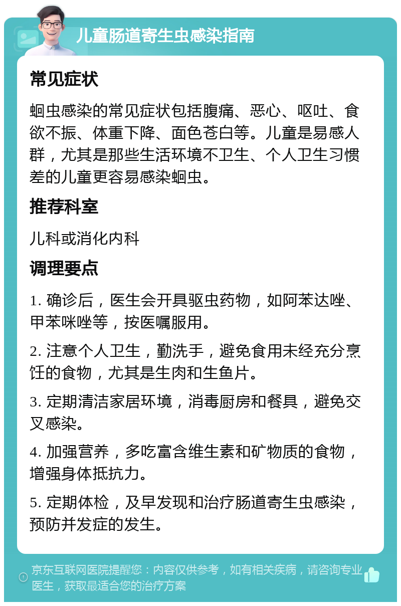 儿童肠道寄生虫感染指南 常见症状 蛔虫感染的常见症状包括腹痛、恶心、呕吐、食欲不振、体重下降、面色苍白等。儿童是易感人群，尤其是那些生活环境不卫生、个人卫生习惯差的儿童更容易感染蛔虫。 推荐科室 儿科或消化内科 调理要点 1. 确诊后，医生会开具驱虫药物，如阿苯达唑、甲苯咪唑等，按医嘱服用。 2. 注意个人卫生，勤洗手，避免食用未经充分烹饪的食物，尤其是生肉和生鱼片。 3. 定期清洁家居环境，消毒厨房和餐具，避免交叉感染。 4. 加强营养，多吃富含维生素和矿物质的食物，增强身体抵抗力。 5. 定期体检，及早发现和治疗肠道寄生虫感染，预防并发症的发生。