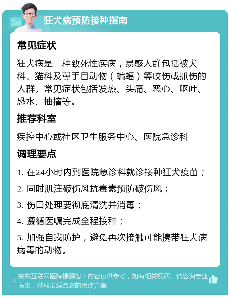 狂犬病预防接种指南 常见症状 狂犬病是一种致死性疾病，易感人群包括被犬科、猫科及翼手目动物（蝙蝠）等咬伤或抓伤的人群。常见症状包括发热、头痛、恶心、呕吐、恐水、抽搐等。 推荐科室 疾控中心或社区卫生服务中心、医院急诊科 调理要点 1. 在24小时内到医院急诊科就诊接种狂犬疫苗； 2. 同时肌注破伤风抗毒素预防破伤风； 3. 伤口处理要彻底清洗并消毒； 4. 遵循医嘱完成全程接种； 5. 加强自我防护，避免再次接触可能携带狂犬病病毒的动物。