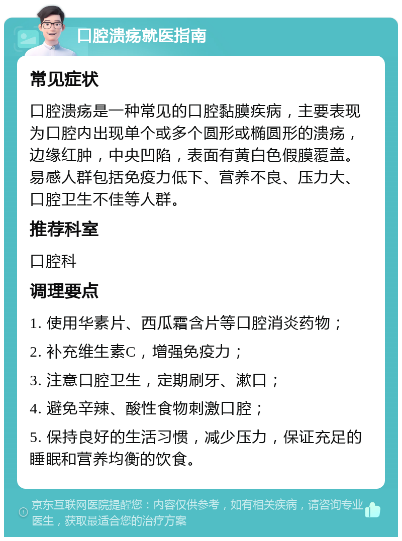 口腔溃疡就医指南 常见症状 口腔溃疡是一种常见的口腔黏膜疾病，主要表现为口腔内出现单个或多个圆形或椭圆形的溃疡，边缘红肿，中央凹陷，表面有黄白色假膜覆盖。易感人群包括免疫力低下、营养不良、压力大、口腔卫生不佳等人群。 推荐科室 口腔科 调理要点 1. 使用华素片、西瓜霜含片等口腔消炎药物； 2. 补充维生素C，增强免疫力； 3. 注意口腔卫生，定期刷牙、漱口； 4. 避免辛辣、酸性食物刺激口腔； 5. 保持良好的生活习惯，减少压力，保证充足的睡眠和营养均衡的饮食。