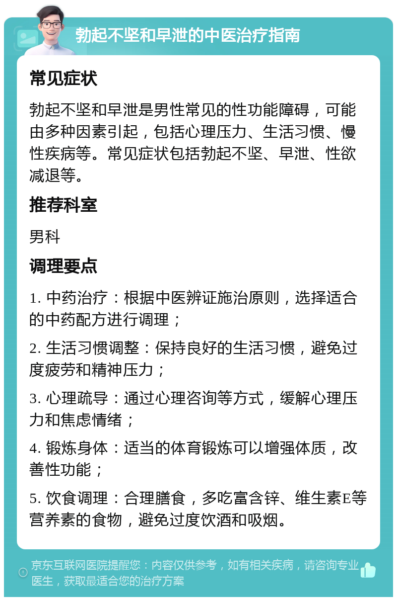 勃起不坚和早泄的中医治疗指南 常见症状 勃起不坚和早泄是男性常见的性功能障碍，可能由多种因素引起，包括心理压力、生活习惯、慢性疾病等。常见症状包括勃起不坚、早泄、性欲减退等。 推荐科室 男科 调理要点 1. 中药治疗：根据中医辨证施治原则，选择适合的中药配方进行调理； 2. 生活习惯调整：保持良好的生活习惯，避免过度疲劳和精神压力； 3. 心理疏导：通过心理咨询等方式，缓解心理压力和焦虑情绪； 4. 锻炼身体：适当的体育锻炼可以增强体质，改善性功能； 5. 饮食调理：合理膳食，多吃富含锌、维生素E等营养素的食物，避免过度饮酒和吸烟。