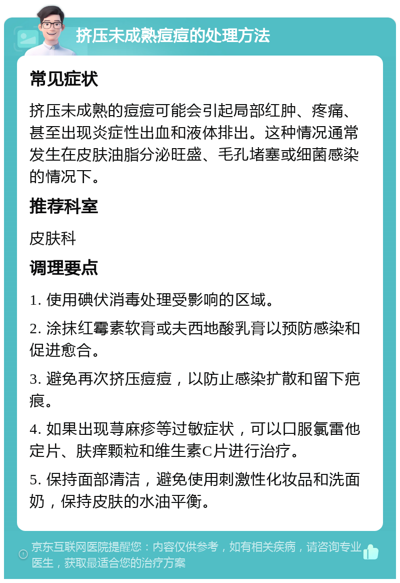 挤压未成熟痘痘的处理方法 常见症状 挤压未成熟的痘痘可能会引起局部红肿、疼痛、甚至出现炎症性出血和液体排出。这种情况通常发生在皮肤油脂分泌旺盛、毛孔堵塞或细菌感染的情况下。 推荐科室 皮肤科 调理要点 1. 使用碘伏消毒处理受影响的区域。 2. 涂抹红霉素软膏或夫西地酸乳膏以预防感染和促进愈合。 3. 避免再次挤压痘痘，以防止感染扩散和留下疤痕。 4. 如果出现荨麻疹等过敏症状，可以口服氯雷他定片、肤痒颗粒和维生素C片进行治疗。 5. 保持面部清洁，避免使用刺激性化妆品和洗面奶，保持皮肤的水油平衡。