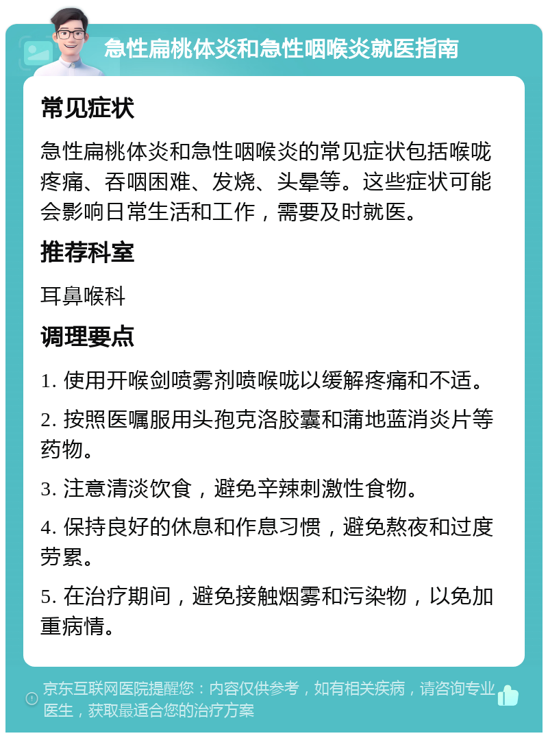 急性扁桃体炎和急性咽喉炎就医指南 常见症状 急性扁桃体炎和急性咽喉炎的常见症状包括喉咙疼痛、吞咽困难、发烧、头晕等。这些症状可能会影响日常生活和工作，需要及时就医。 推荐科室 耳鼻喉科 调理要点 1. 使用开喉剑喷雾剂喷喉咙以缓解疼痛和不适。 2. 按照医嘱服用头孢克洛胶囊和蒲地蓝消炎片等药物。 3. 注意清淡饮食，避免辛辣刺激性食物。 4. 保持良好的休息和作息习惯，避免熬夜和过度劳累。 5. 在治疗期间，避免接触烟雾和污染物，以免加重病情。