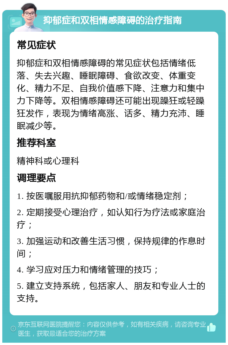 抑郁症和双相情感障碍的治疗指南 常见症状 抑郁症和双相情感障碍的常见症状包括情绪低落、失去兴趣、睡眠障碍、食欲改变、体重变化、精力不足、自我价值感下降、注意力和集中力下降等。双相情感障碍还可能出现躁狂或轻躁狂发作，表现为情绪高涨、话多、精力充沛、睡眠减少等。 推荐科室 精神科或心理科 调理要点 1. 按医嘱服用抗抑郁药物和/或情绪稳定剂； 2. 定期接受心理治疗，如认知行为疗法或家庭治疗； 3. 加强运动和改善生活习惯，保持规律的作息时间； 4. 学习应对压力和情绪管理的技巧； 5. 建立支持系统，包括家人、朋友和专业人士的支持。