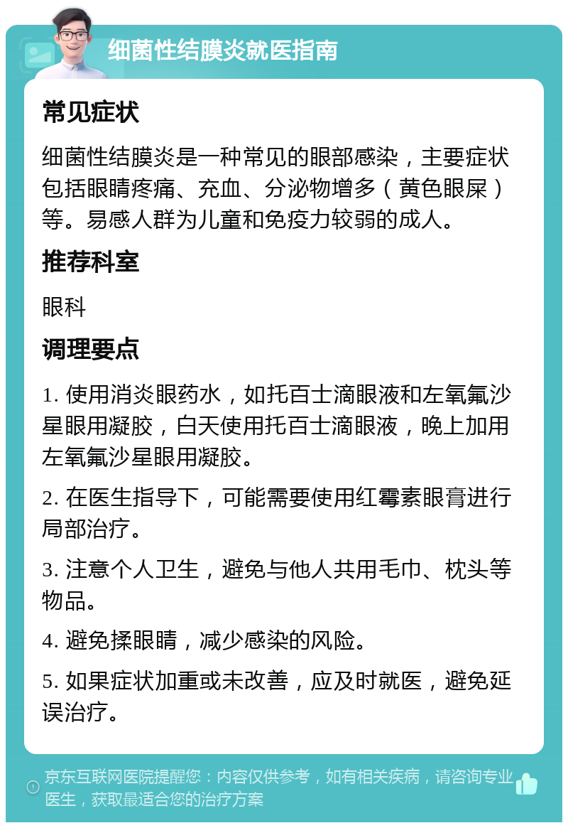 细菌性结膜炎就医指南 常见症状 细菌性结膜炎是一种常见的眼部感染，主要症状包括眼睛疼痛、充血、分泌物增多（黄色眼屎）等。易感人群为儿童和免疫力较弱的成人。 推荐科室 眼科 调理要点 1. 使用消炎眼药水，如托百士滴眼液和左氧氟沙星眼用凝胶，白天使用托百士滴眼液，晚上加用左氧氟沙星眼用凝胶。 2. 在医生指导下，可能需要使用红霉素眼膏进行局部治疗。 3. 注意个人卫生，避免与他人共用毛巾、枕头等物品。 4. 避免揉眼睛，减少感染的风险。 5. 如果症状加重或未改善，应及时就医，避免延误治疗。