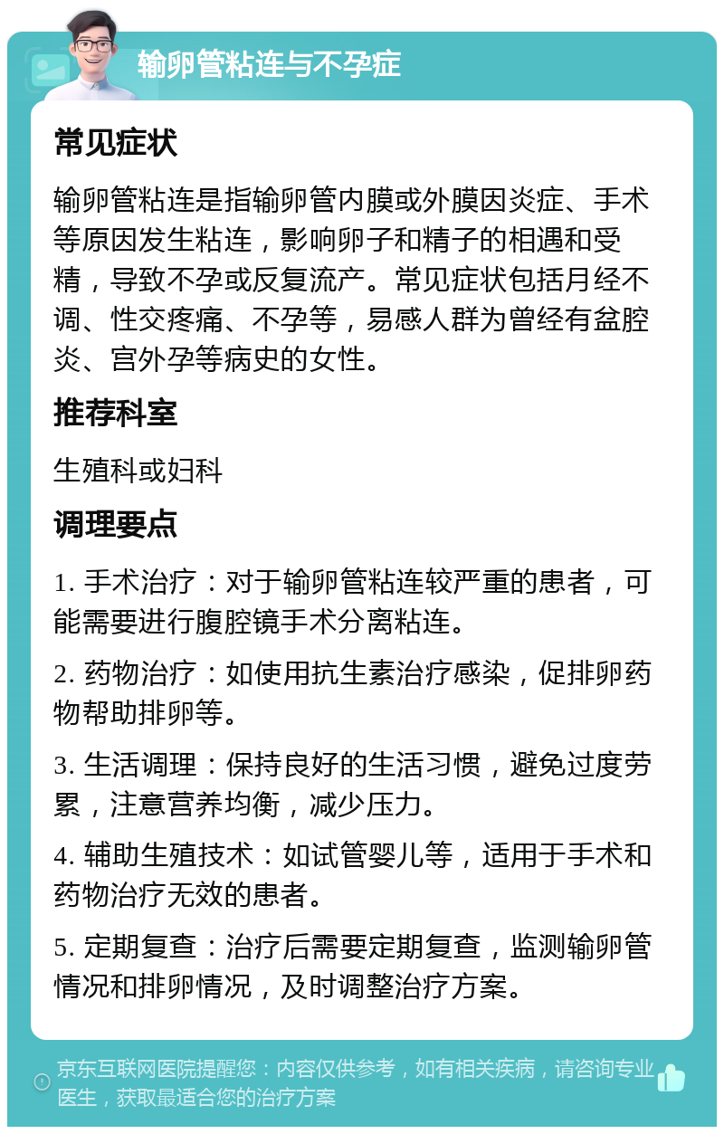 输卵管粘连与不孕症 常见症状 输卵管粘连是指输卵管内膜或外膜因炎症、手术等原因发生粘连，影响卵子和精子的相遇和受精，导致不孕或反复流产。常见症状包括月经不调、性交疼痛、不孕等，易感人群为曾经有盆腔炎、宫外孕等病史的女性。 推荐科室 生殖科或妇科 调理要点 1. 手术治疗：对于输卵管粘连较严重的患者，可能需要进行腹腔镜手术分离粘连。 2. 药物治疗：如使用抗生素治疗感染，促排卵药物帮助排卵等。 3. 生活调理：保持良好的生活习惯，避免过度劳累，注意营养均衡，减少压力。 4. 辅助生殖技术：如试管婴儿等，适用于手术和药物治疗无效的患者。 5. 定期复查：治疗后需要定期复查，监测输卵管情况和排卵情况，及时调整治疗方案。