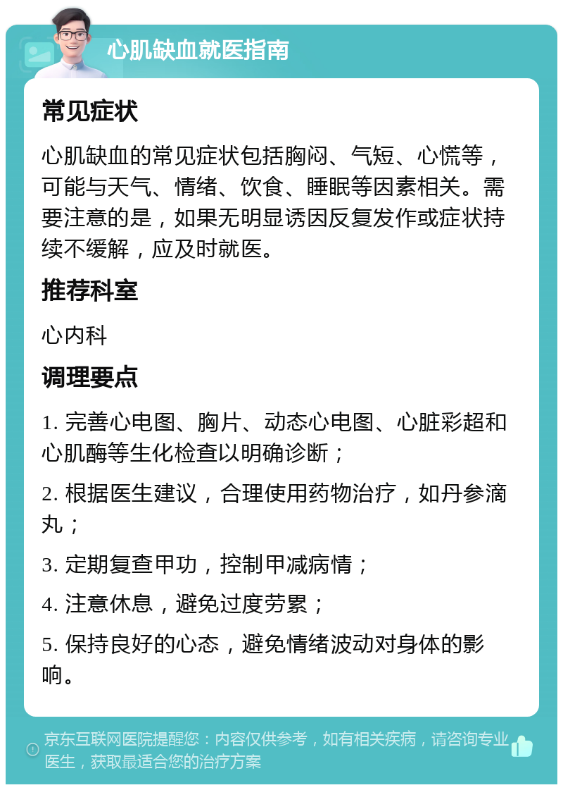 心肌缺血就医指南 常见症状 心肌缺血的常见症状包括胸闷、气短、心慌等，可能与天气、情绪、饮食、睡眠等因素相关。需要注意的是，如果无明显诱因反复发作或症状持续不缓解，应及时就医。 推荐科室 心内科 调理要点 1. 完善心电图、胸片、动态心电图、心脏彩超和心肌酶等生化检查以明确诊断； 2. 根据医生建议，合理使用药物治疗，如丹参滴丸； 3. 定期复查甲功，控制甲减病情； 4. 注意休息，避免过度劳累； 5. 保持良好的心态，避免情绪波动对身体的影响。