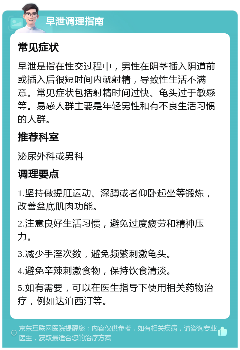 早泄调理指南 常见症状 早泄是指在性交过程中，男性在阴茎插入阴道前或插入后很短时间内就射精，导致性生活不满意。常见症状包括射精时间过快、龟头过于敏感等。易感人群主要是年轻男性和有不良生活习惯的人群。 推荐科室 泌尿外科或男科 调理要点 1.坚持做提肛运动、深蹲或者仰卧起坐等锻炼，改善盆底肌肉功能。 2.注意良好生活习惯，避免过度疲劳和精神压力。 3.减少手淫次数，避免频繁刺激龟头。 4.避免辛辣刺激食物，保持饮食清淡。 5.如有需要，可以在医生指导下使用相关药物治疗，例如达泊西汀等。