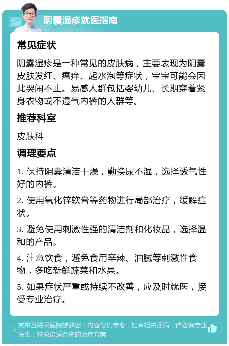 阴囊湿疹就医指南 常见症状 阴囊湿疹是一种常见的皮肤病，主要表现为阴囊皮肤发红、瘙痒、起水泡等症状，宝宝可能会因此哭闹不止。易感人群包括婴幼儿、长期穿着紧身衣物或不透气内裤的人群等。 推荐科室 皮肤科 调理要点 1. 保持阴囊清洁干燥，勤换尿不湿，选择透气性好的内裤。 2. 使用氧化锌软膏等药物进行局部治疗，缓解症状。 3. 避免使用刺激性强的清洁剂和化妆品，选择温和的产品。 4. 注意饮食，避免食用辛辣、油腻等刺激性食物，多吃新鲜蔬菜和水果。 5. 如果症状严重或持续不改善，应及时就医，接受专业治疗。