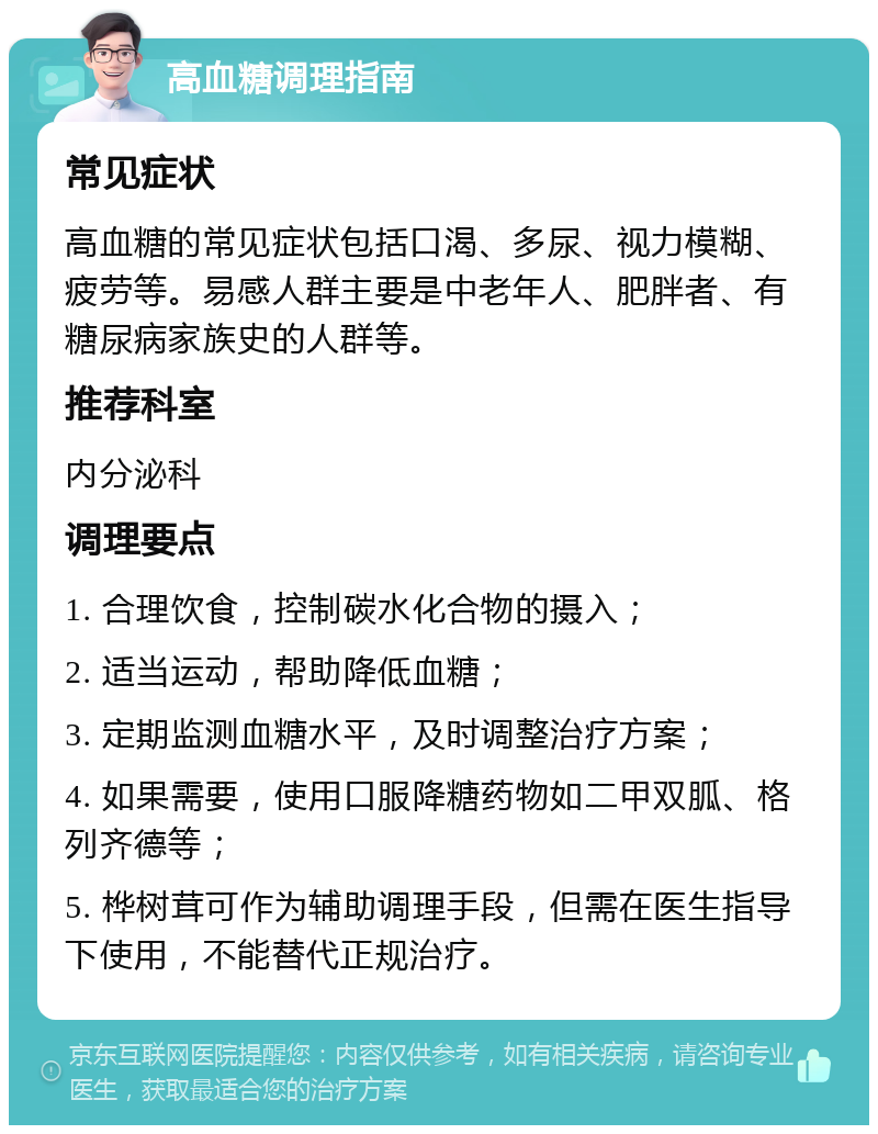 高血糖调理指南 常见症状 高血糖的常见症状包括口渴、多尿、视力模糊、疲劳等。易感人群主要是中老年人、肥胖者、有糖尿病家族史的人群等。 推荐科室 内分泌科 调理要点 1. 合理饮食，控制碳水化合物的摄入； 2. 适当运动，帮助降低血糖； 3. 定期监测血糖水平，及时调整治疗方案； 4. 如果需要，使用口服降糖药物如二甲双胍、格列齐德等； 5. 桦树茸可作为辅助调理手段，但需在医生指导下使用，不能替代正规治疗。