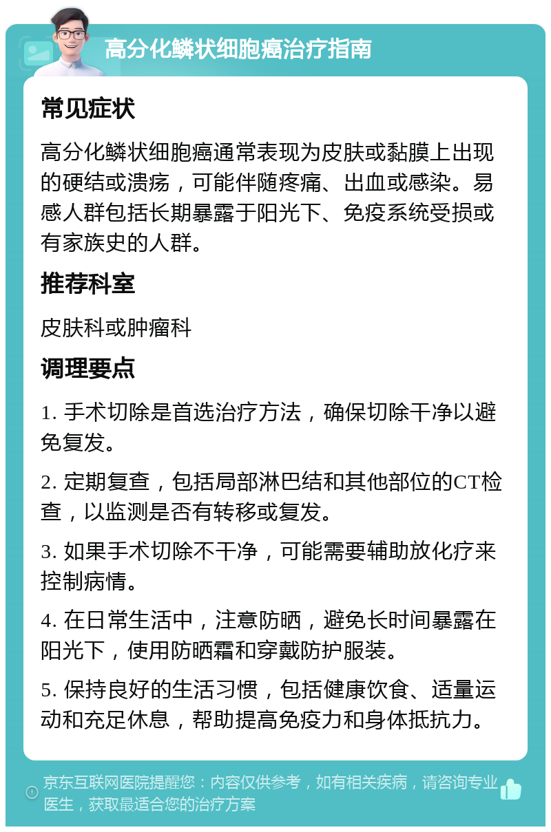 高分化鳞状细胞癌治疗指南 常见症状 高分化鳞状细胞癌通常表现为皮肤或黏膜上出现的硬结或溃疡，可能伴随疼痛、出血或感染。易感人群包括长期暴露于阳光下、免疫系统受损或有家族史的人群。 推荐科室 皮肤科或肿瘤科 调理要点 1. 手术切除是首选治疗方法，确保切除干净以避免复发。 2. 定期复查，包括局部淋巴结和其他部位的CT检查，以监测是否有转移或复发。 3. 如果手术切除不干净，可能需要辅助放化疗来控制病情。 4. 在日常生活中，注意防晒，避免长时间暴露在阳光下，使用防晒霜和穿戴防护服装。 5. 保持良好的生活习惯，包括健康饮食、适量运动和充足休息，帮助提高免疫力和身体抵抗力。