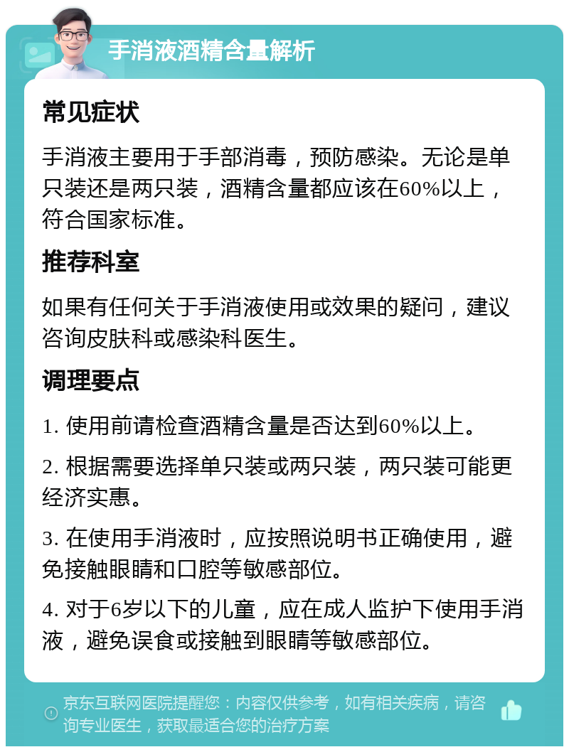 手消液酒精含量解析 常见症状 手消液主要用于手部消毒，预防感染。无论是单只装还是两只装，酒精含量都应该在60%以上，符合国家标准。 推荐科室 如果有任何关于手消液使用或效果的疑问，建议咨询皮肤科或感染科医生。 调理要点 1. 使用前请检查酒精含量是否达到60%以上。 2. 根据需要选择单只装或两只装，两只装可能更经济实惠。 3. 在使用手消液时，应按照说明书正确使用，避免接触眼睛和口腔等敏感部位。 4. 对于6岁以下的儿童，应在成人监护下使用手消液，避免误食或接触到眼睛等敏感部位。