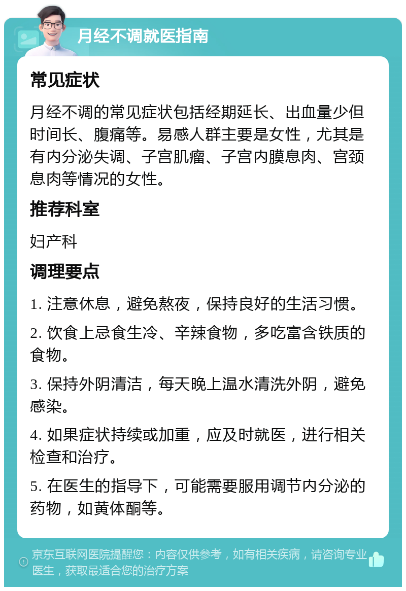 月经不调就医指南 常见症状 月经不调的常见症状包括经期延长、出血量少但时间长、腹痛等。易感人群主要是女性，尤其是有内分泌失调、子宫肌瘤、子宫内膜息肉、宫颈息肉等情况的女性。 推荐科室 妇产科 调理要点 1. 注意休息，避免熬夜，保持良好的生活习惯。 2. 饮食上忌食生冷、辛辣食物，多吃富含铁质的食物。 3. 保持外阴清洁，每天晚上温水清洗外阴，避免感染。 4. 如果症状持续或加重，应及时就医，进行相关检查和治疗。 5. 在医生的指导下，可能需要服用调节内分泌的药物，如黄体酮等。