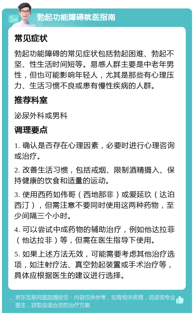 勃起功能障碍就医指南 常见症状 勃起功能障碍的常见症状包括勃起困难、勃起不坚、性生活时间短等。易感人群主要是中老年男性，但也可能影响年轻人，尤其是那些有心理压力、生活习惯不良或患有慢性疾病的人群。 推荐科室 泌尿外科或男科 调理要点 1. 确认是否存在心理因素，必要时进行心理咨询或治疗。 2. 改善生活习惯，包括戒烟、限制酒精摄入、保持健康的饮食和适量的运动。 3. 使用西药如伟哥（西地那非）或爱延玖（达泊西汀），但需注意不要同时使用这两种药物，至少间隔三个小时。 4. 可以尝试中成药物的辅助治疗，例如他达拉菲（他达拉非）等，但需在医生指导下使用。 5. 如果上述方法无效，可能需要考虑其他治疗选项，如注射疗法、真空勃起装置或手术治疗等，具体应根据医生的建议进行选择。