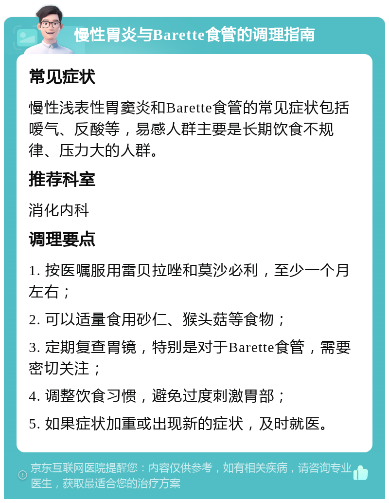 慢性胃炎与Barette食管的调理指南 常见症状 慢性浅表性胃窦炎和Barette食管的常见症状包括嗳气、反酸等，易感人群主要是长期饮食不规律、压力大的人群。 推荐科室 消化内科 调理要点 1. 按医嘱服用雷贝拉唑和莫沙必利，至少一个月左右； 2. 可以适量食用砂仁、猴头菇等食物； 3. 定期复查胃镜，特别是对于Barette食管，需要密切关注； 4. 调整饮食习惯，避免过度刺激胃部； 5. 如果症状加重或出现新的症状，及时就医。