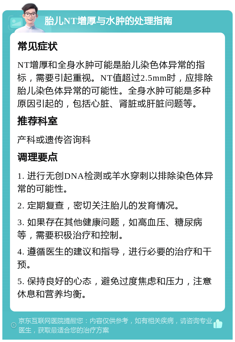 胎儿NT增厚与水肿的处理指南 常见症状 NT增厚和全身水肿可能是胎儿染色体异常的指标，需要引起重视。NT值超过2.5mm时，应排除胎儿染色体异常的可能性。全身水肿可能是多种原因引起的，包括心脏、肾脏或肝脏问题等。 推荐科室 产科或遗传咨询科 调理要点 1. 进行无创DNA检测或羊水穿刺以排除染色体异常的可能性。 2. 定期复查，密切关注胎儿的发育情况。 3. 如果存在其他健康问题，如高血压、糖尿病等，需要积极治疗和控制。 4. 遵循医生的建议和指导，进行必要的治疗和干预。 5. 保持良好的心态，避免过度焦虑和压力，注意休息和营养均衡。