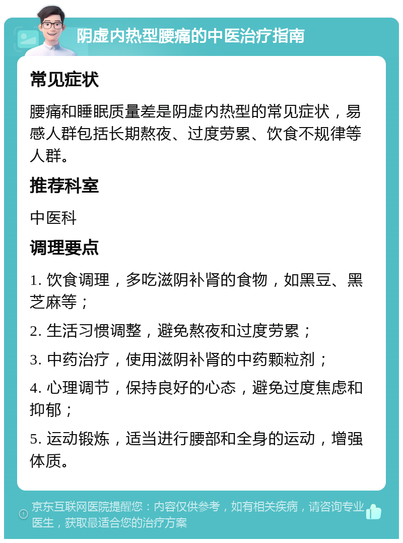 阴虚内热型腰痛的中医治疗指南 常见症状 腰痛和睡眠质量差是阴虚内热型的常见症状，易感人群包括长期熬夜、过度劳累、饮食不规律等人群。 推荐科室 中医科 调理要点 1. 饮食调理，多吃滋阴补肾的食物，如黑豆、黑芝麻等； 2. 生活习惯调整，避免熬夜和过度劳累； 3. 中药治疗，使用滋阴补肾的中药颗粒剂； 4. 心理调节，保持良好的心态，避免过度焦虑和抑郁； 5. 运动锻炼，适当进行腰部和全身的运动，增强体质。